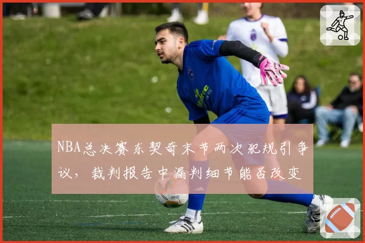 NBA总决赛东契奇末节两次犯规引争议，裁判报告中漏判细节能否改变比赛走向？