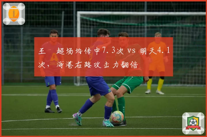 王燊超场均传中7.3次 vs 明天4.1次，海港右路攻击力翻倍
