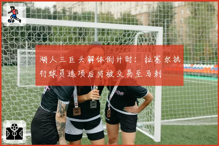 湖人三巨头解体倒计时：拉塞尔执行球员选项后将被交易至马刺