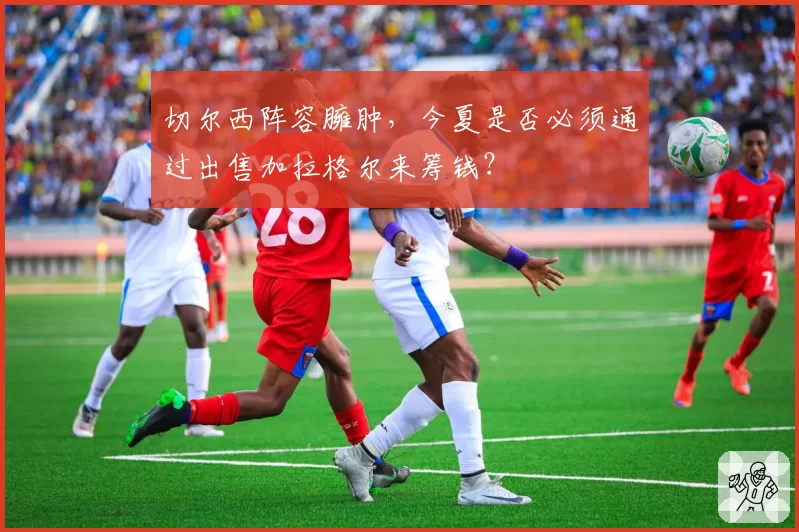 切尔西阵容臃肿，今夏是否必须通过出售加拉格尔来筹钱？