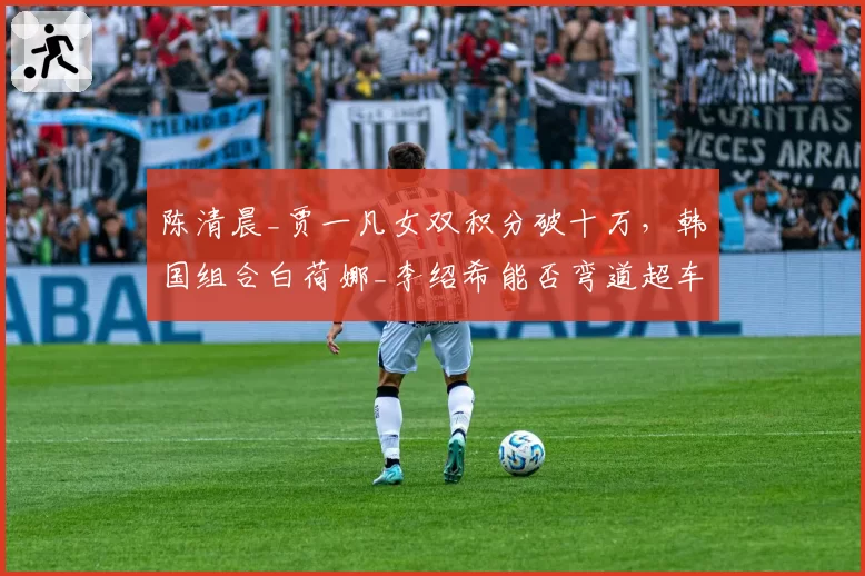 陈清晨_贾一凡女双积分破十万,韩国组合白荷娜_李绍希能否弯道超车?