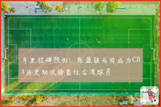 年里程碑预测：陈盈骏或将成为CBA历史助攻榜首位台湾球员