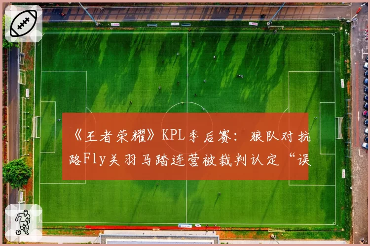 《王者荣耀》KPL季后赛：狼队对抗路Fly关羽马踏连营被裁判认定“误判”，名嘴直言联盟偏袒人气队