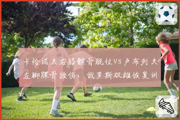 卡恰诺夫右膝髌骨脱位vs卢布列夫左脚踝骨挫伤，俄罗斯双雄恢复训练模式对比