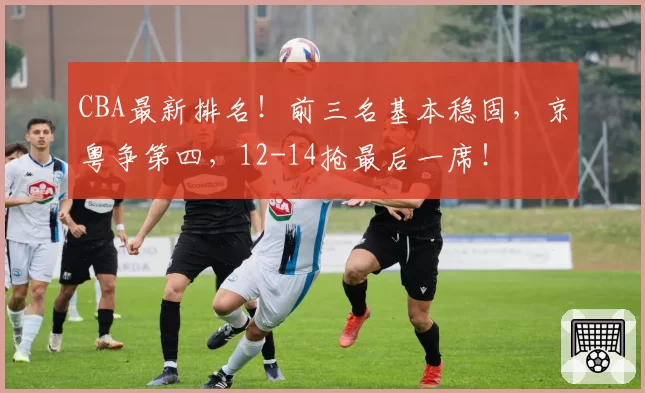 CBA最新排名！前三名基本稳固，京粤争第四，12-14抢最后一席！