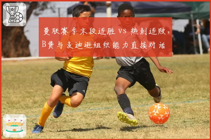 曼联赛季末段连胜 vs 热刺连败，B费与麦迪逊组织能力直接对话