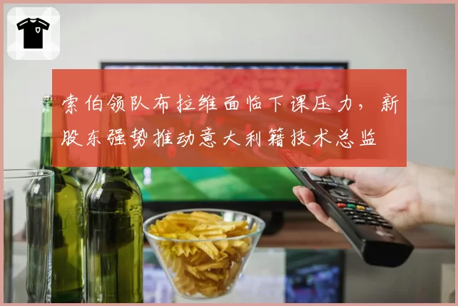 索伯领队布拉维面临下课压力，新股东强势推动意大利籍技术总监