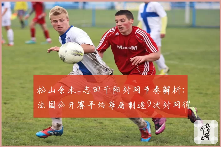 松山奈未_志田千阳封网节奏解析:法国公开赛平均每局制造9次封网得分