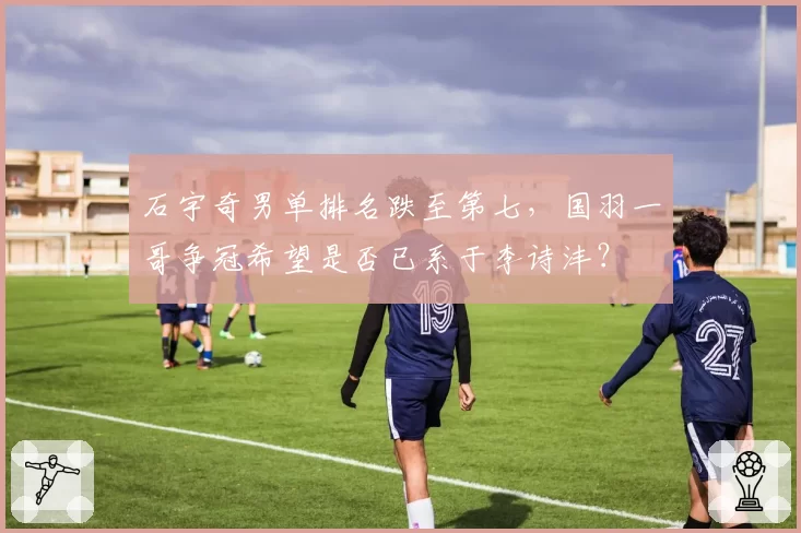 石宇奇男单排名跌至第七,国羽一哥争冠希望是否已系于李诗沣?