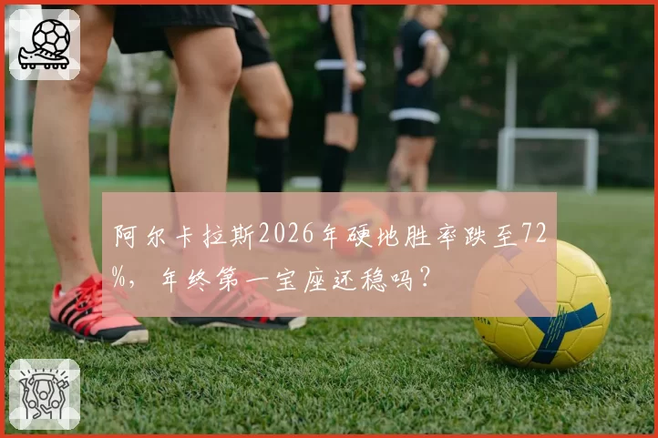 阿尔卡拉斯2026年硬地胜率跌至72%，年终第一宝座还稳吗？