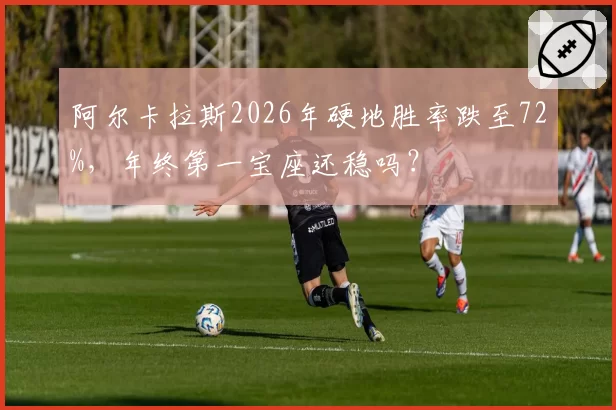 阿尔卡拉斯2026年硬地胜率跌至72%，年终第一宝座还稳吗？
