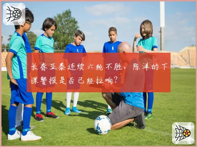 长春亚泰连续六轮不胜，陈洋的下课警报是否已经拉响？