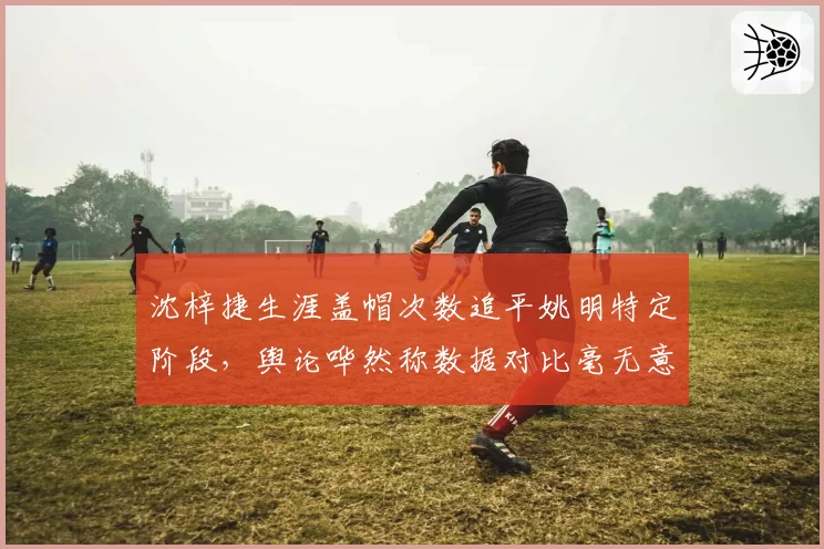 沈梓捷生涯盖帽次数追平姚明特定阶段，舆论哗然称数据对比毫无意义