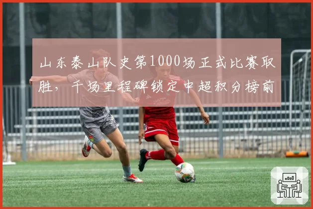 山东泰山队史第1000场正式比赛取胜，千场里程碑锁定中超积分榜前三
