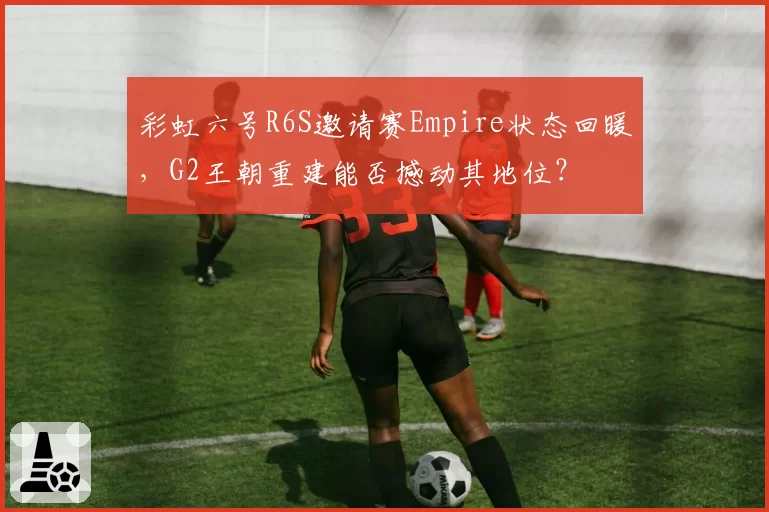 彩虹六号R6S邀请赛Empire状态回暖，G2王朝重建能否撼动其地位？