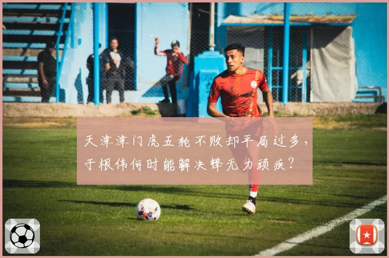 天津津门虎五轮不败却平局过多,于根伟何时能解决锋无力顽疾?