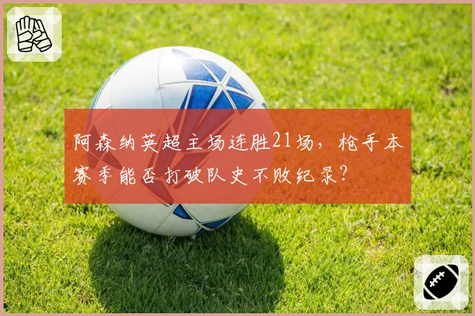 阿森纳英超主场连胜21场，枪手本赛季能否打破队史不败纪录？
