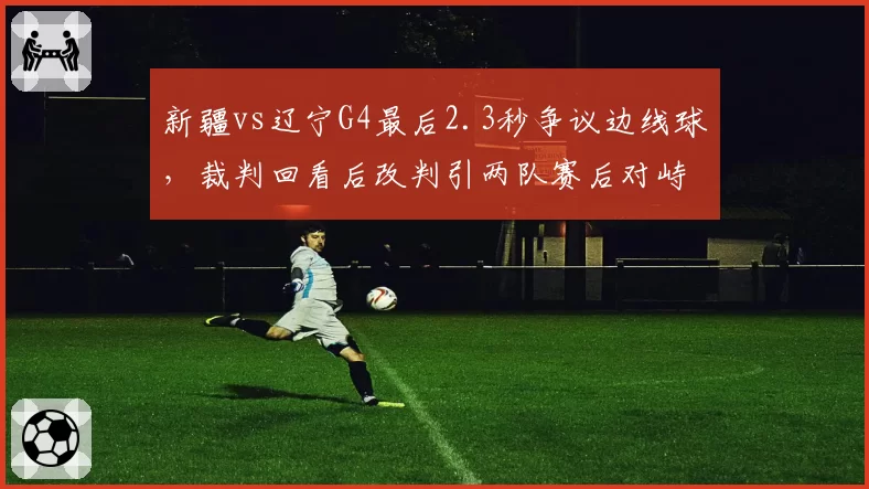 新疆vs辽宁G4最后2.3秒争议边线球，裁判回看后改判引两队赛后对峙
