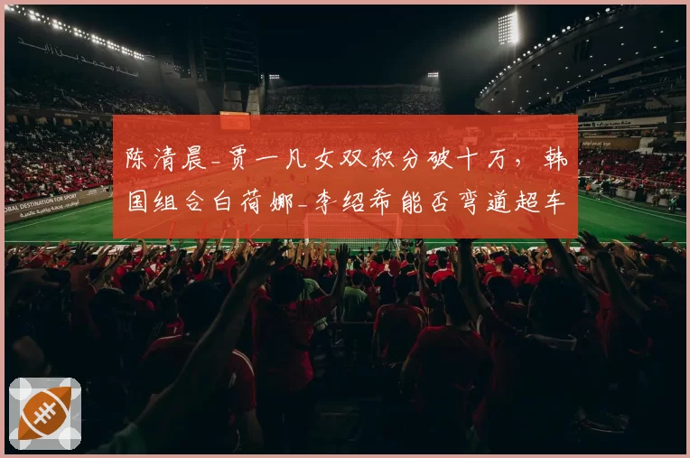 陈清晨_贾一凡女双积分破十万,韩国组合白荷娜_李绍希能否弯道超车?
