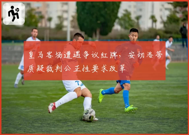 皇马客场遭遇争议红牌，安切洛蒂质疑裁判公正性要求改革