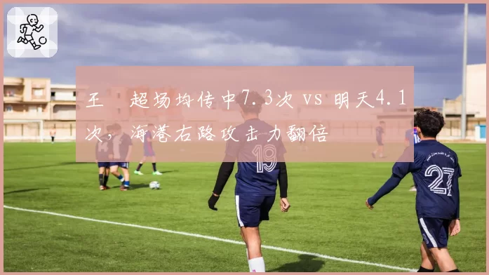 王燊超场均传中7.3次 vs 明天4.1次，海港右路攻击力翻倍