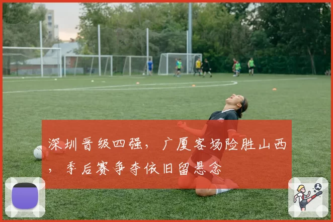 深圳晋级四强，广厦客场险胜山西，季后赛争夺依旧留悬念