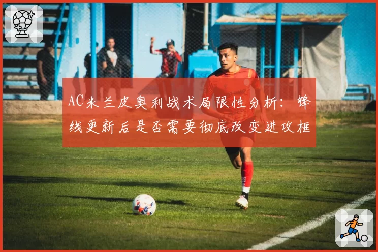 AC米兰皮奥利战术局限性分析：锋线更新后是否需要彻底改变进攻框架？