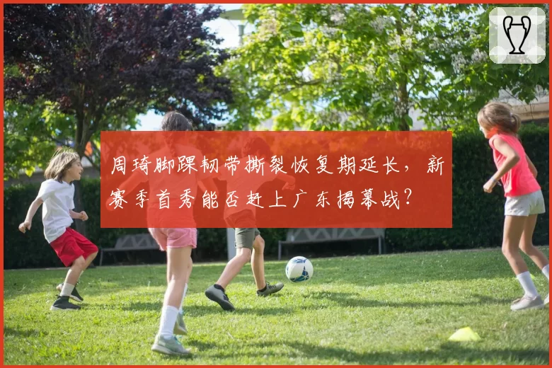 周琦脚踝韧带撕裂恢复期延长，新赛季首秀能否赶上广东揭幕战？