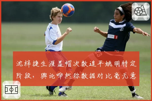 沈梓捷生涯盖帽次数追平姚明特定阶段，舆论哗然称数据对比毫无意义