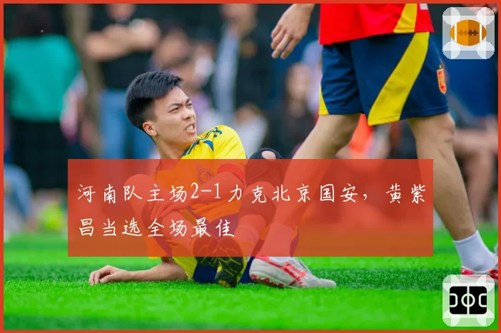 河南队主场2-1力克北京国安，黄紫昌当选全场最佳