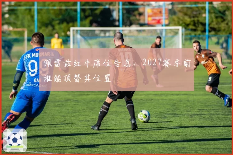 佩雷兹红牛席位告急，2027赛季前谁能顶替其位置