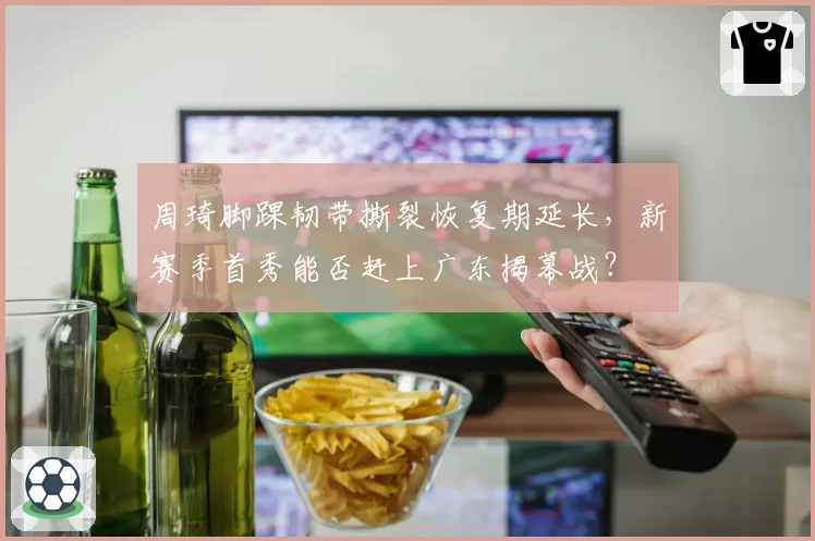 周琦脚踝韧带撕裂恢复期延长，新赛季首秀能否赶上广东揭幕战？