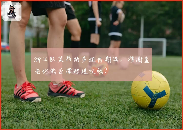 浙江队莱昂纳多租借期满，穆谢奎老化能否撑起进攻线？