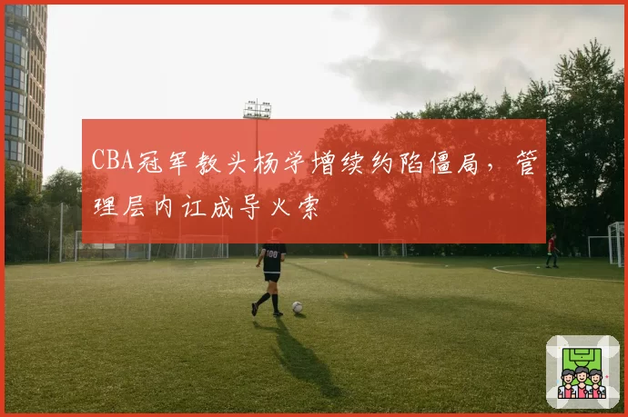 CBA冠军教头杨学增续约陷僵局,管理层内讧成导火索