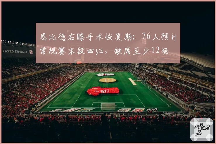 恩比德右膝手术恢复期：76人预计常规赛末段回归，缺席至少12场