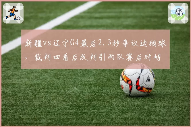 新疆vs辽宁G4最后2.3秒争议边线球，裁判回看后改判引两队赛后对峙