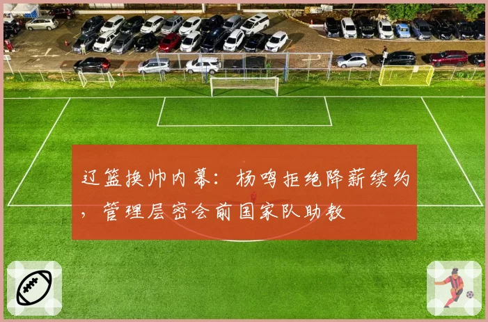 辽篮换帅内幕：杨鸣拒绝降薪续约，管理层密会前国家队助教