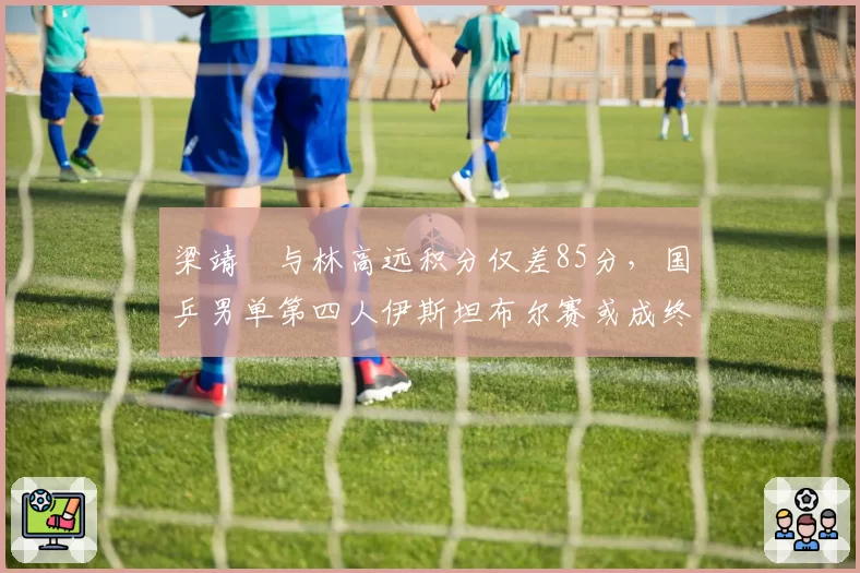 梁靖崑与林高远积分仅差85分，国乒男单第四人伊斯坦布尔赛或成终极对决？
