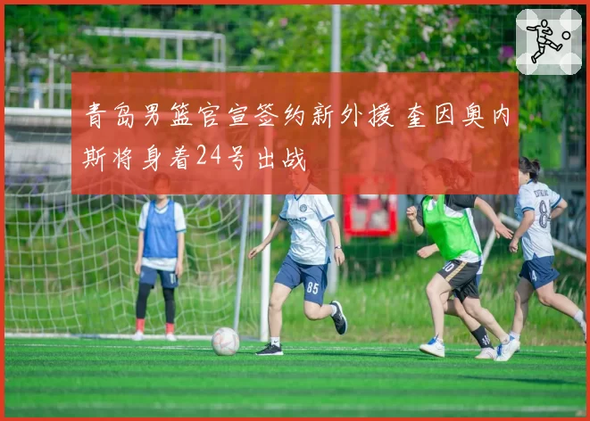 青岛男篮官宣签约新外援 奎因奥内斯将身着24号出战