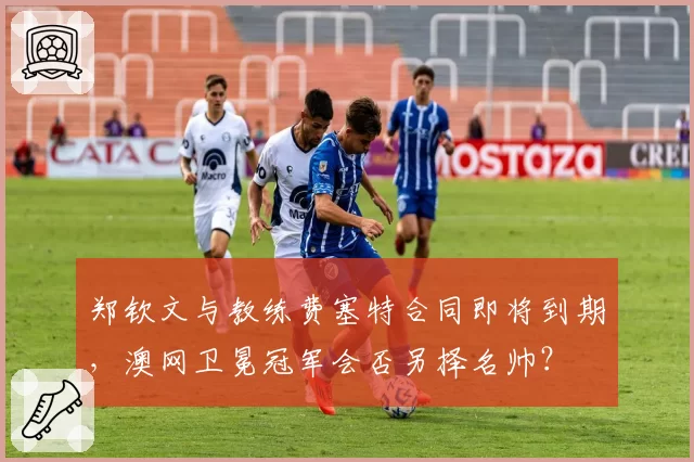 郑钦文与教练费塞特合同即将到期，澳网卫冕冠军会否另择名帅？