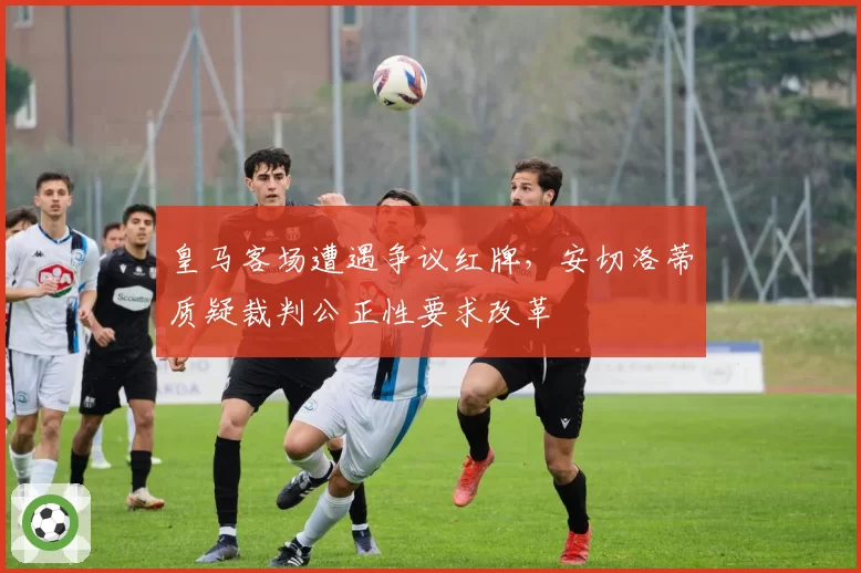 皇马客场遭遇争议红牌，安切洛蒂质疑裁判公正性要求改革