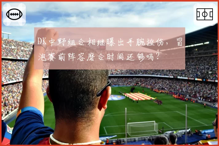 DK中野组合相继曝出手腕挫伤，冒泡赛前阵容磨合时间还够吗？
