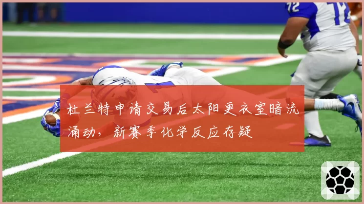 杜兰特申请交易后太阳更衣室暗流涌动，新赛季化学反应存疑