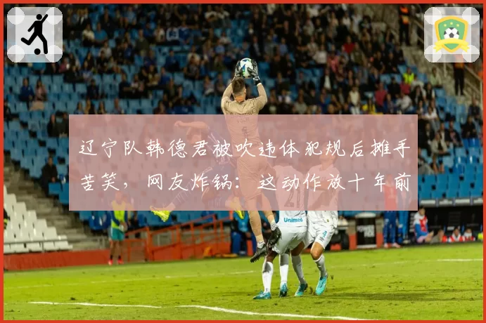 辽宁队韩德君被吹违体犯规后摊手苦笑，网友炸锅：这动作放十年前根本不算犯规
