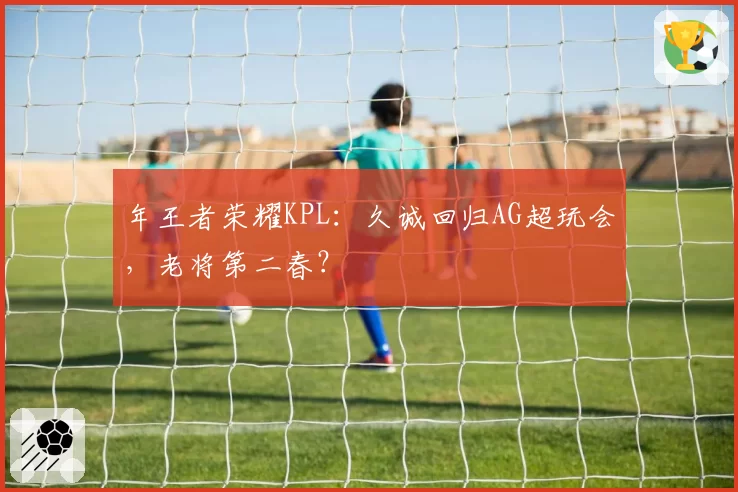 年王者荣耀KPL：久诚回归AG超玩会，老将第二春？