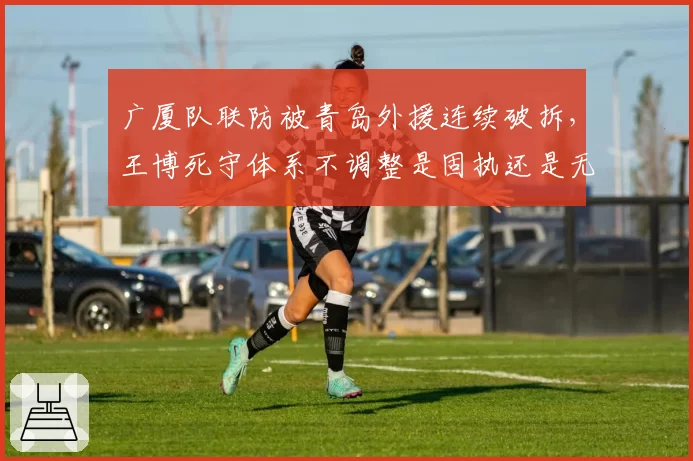 广厦队联防被青岛外援连续破拆，王博死守体系不调整是固执还是无奈？