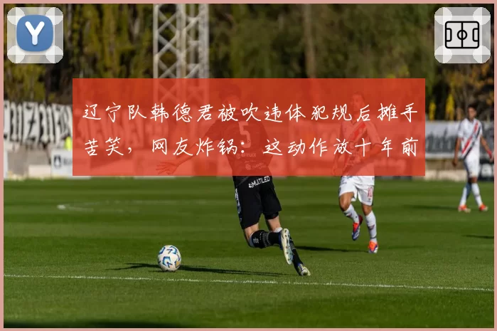 辽宁队韩德君被吹违体犯规后摊手苦笑，网友炸锅：这动作放十年前根本不算犯规