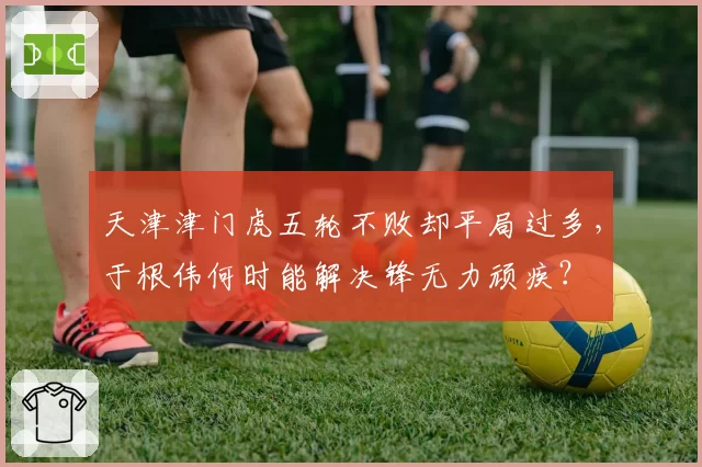 天津津门虎五轮不败却平局过多,于根伟何时能解决锋无力顽疾?