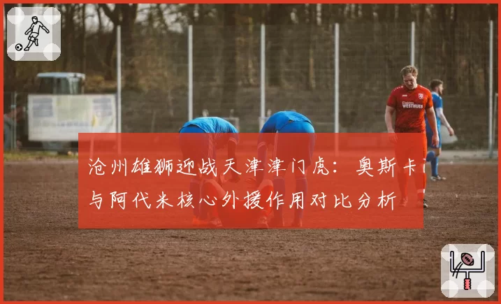 沧州雄狮迎战天津津门虎:奥斯卡与阿代米核心外援作用对比分析