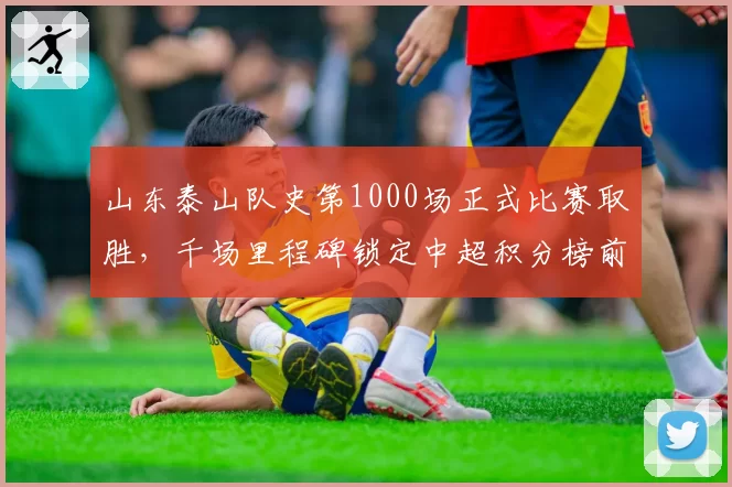 山东泰山队史第1000场正式比赛取胜，千场里程碑锁定中超积分榜前三